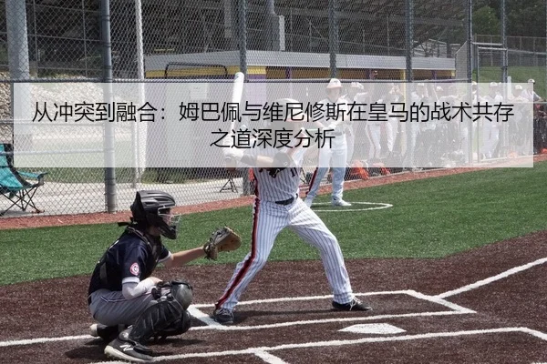 从冲突到融合：姆巴佩与维尼修斯在皇马的战术共存之道深度分析