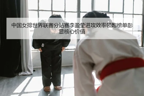 中国女排世界联赛分站赛李盈莹进攻效率领跑榜单彰显核心价值